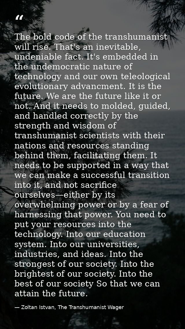 The bold code of the transhumanist will rise. That's an inevitable, undeniable fact. It's embedded in the undemocratic n — Zoltan Istvan, The Transhumanist Wager