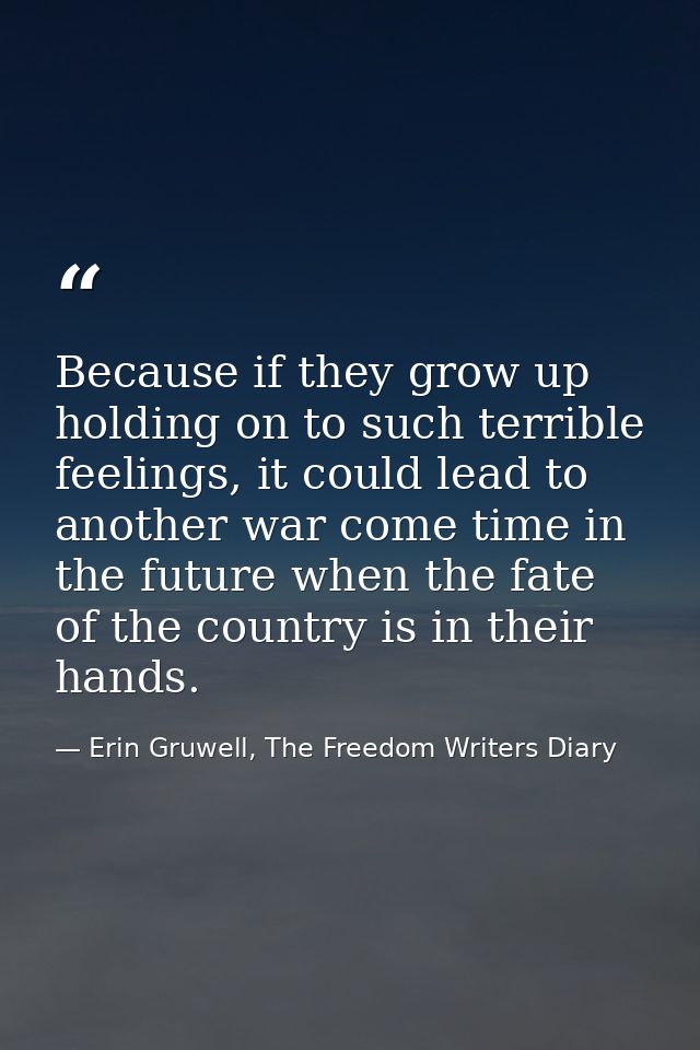 Because if they grow up holding on to such terrible feelings, it could lead to another war come time in the future when  — Erin Gruwell, The Freedom Writers Diary