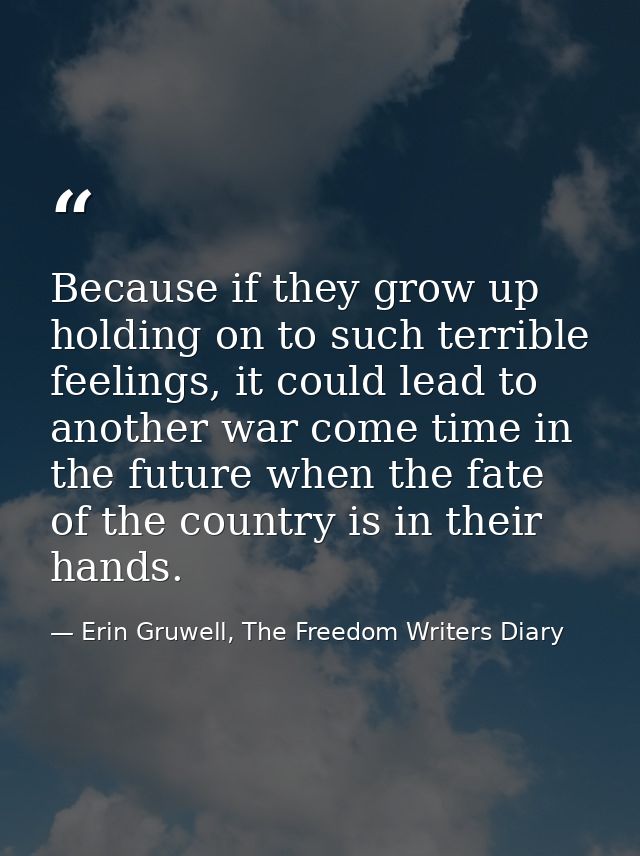 Because if they grow up holding on to such terrible feelings, it could lead to another war come time in the future when  — Erin Gruwell, The Freedom Writers Diary