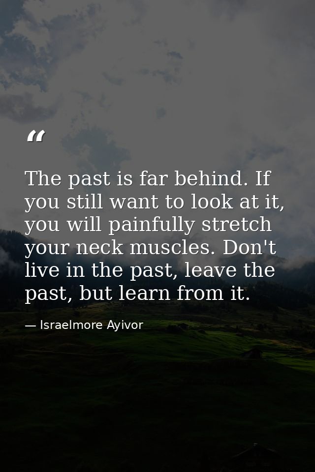 The past is far behind. If you still want to look at it, you will painfully stretch your neck muscles. Don't live in the — Israelmore Ayivor