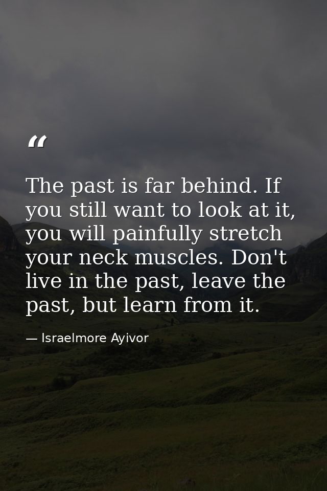 The past is far behind. If you still want to look at it, you will painfully stretch your neck muscles. Don't live in the — Israelmore Ayivor