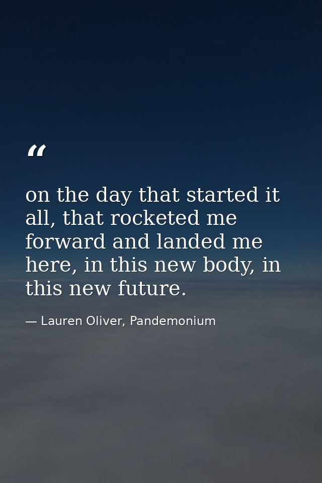 on the day that started it all, that rocketed me forward and landed me here, in this new body, in this new future. — Lauren Oliver, Pandemonium