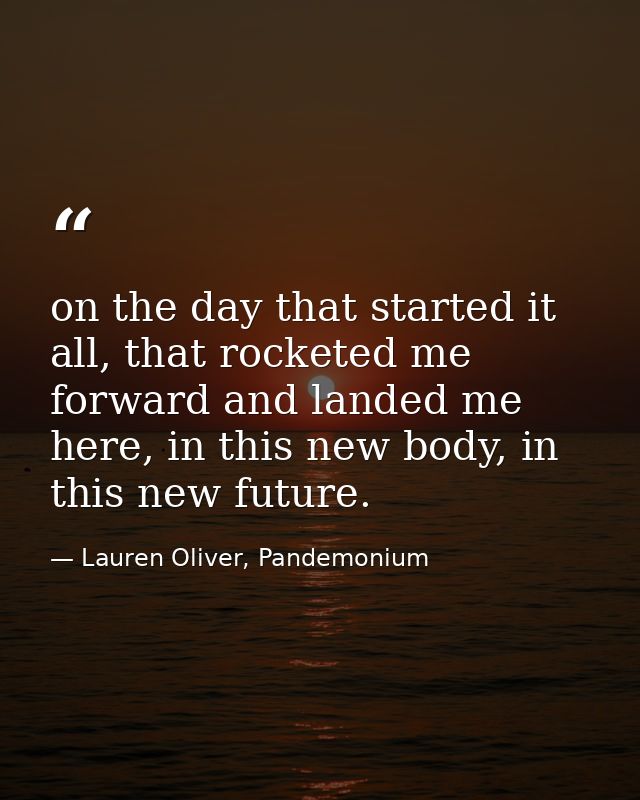 on the day that started it all, that rocketed me forward and landed me here, in this new body, in this new future. — Lauren Oliver, Pandemonium