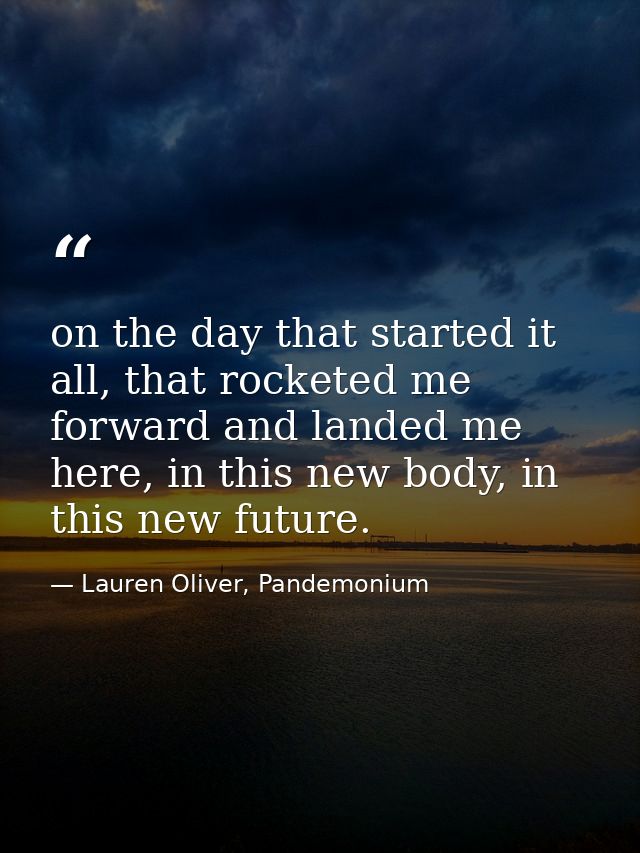 on the day that started it all, that rocketed me forward and landed me here, in this new body, in this new future. — Lauren Oliver, Pandemonium