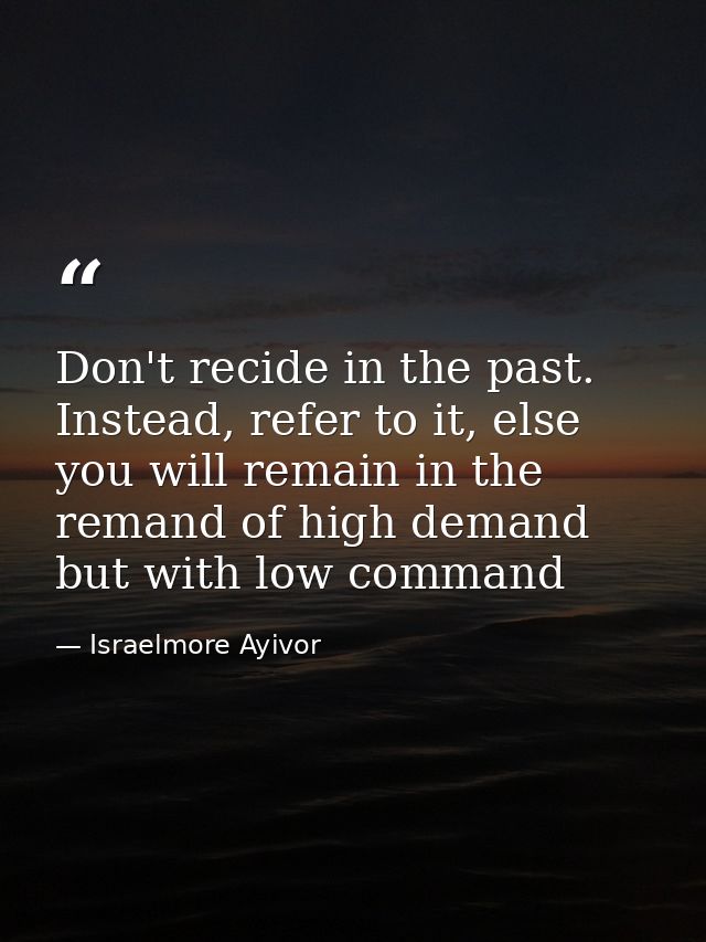 Don't recide in the past. Instead, refer to it, else you will remain in the remand of high demand but with low command — Israelmore Ayivor