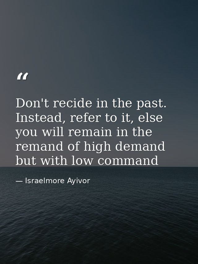 Don't recide in the past. Instead, refer to it, else you will remain in the remand of high demand but with low command — Israelmore Ayivor