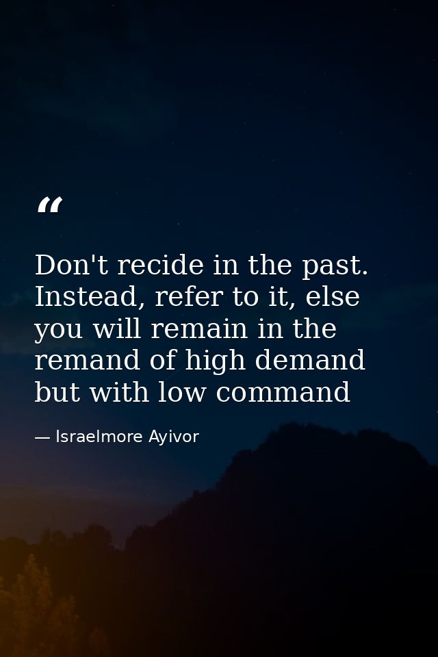 Don't recide in the past. Instead, refer to it, else you will remain in the remand of high demand but with low command — Israelmore Ayivor