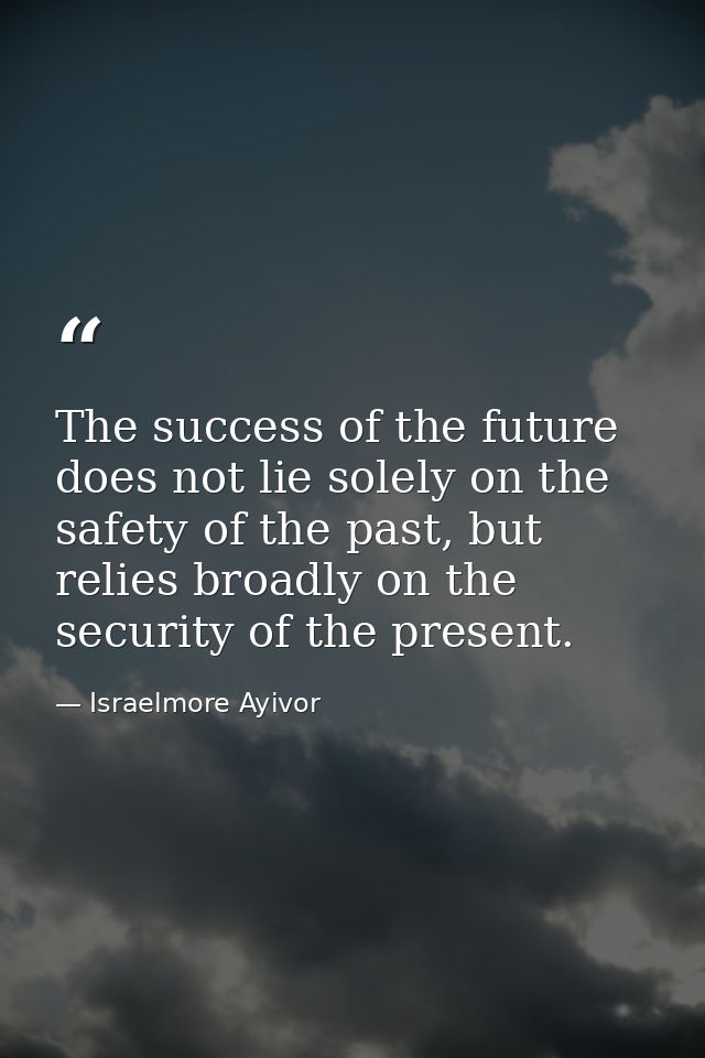 The success of the future does not lie solely on the safety of the past, but relies broadly on the security of the prese — Israelmore Ayivor