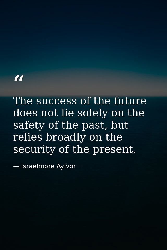 The success of the future does not lie solely on the safety of the past, but relies broadly on the security of the prese — Israelmore Ayivor