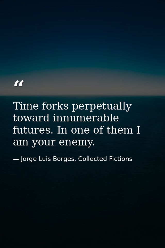 Time forks perpetually toward innumerable futures. In one of them I am your enemy. — Jorge Luis Borges, Collected Fictions