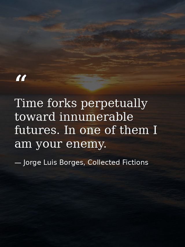 Time forks perpetually toward innumerable futures. In one of them I am your enemy. — Jorge Luis Borges, Collected Fictions