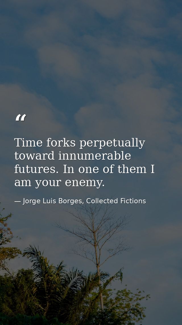 Time forks perpetually toward innumerable futures. In one of them I am your enemy. — Jorge Luis Borges, Collected Fictions