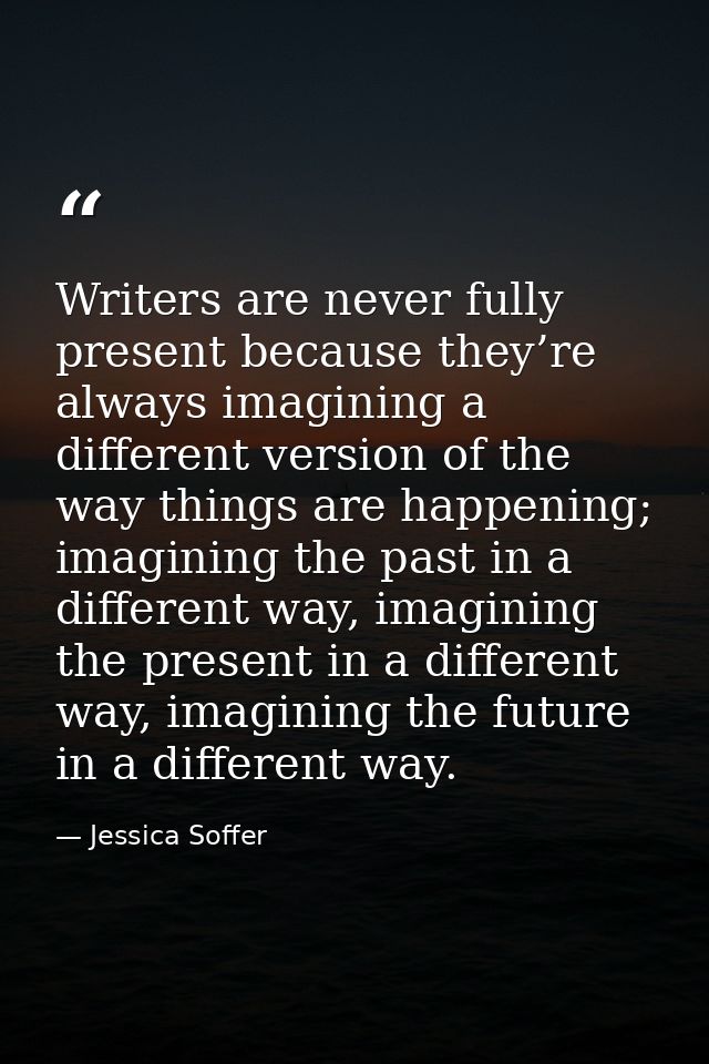 Writers are never fully present because they’re always imagining a different version of the way things are happening; im — Jessica Soffer