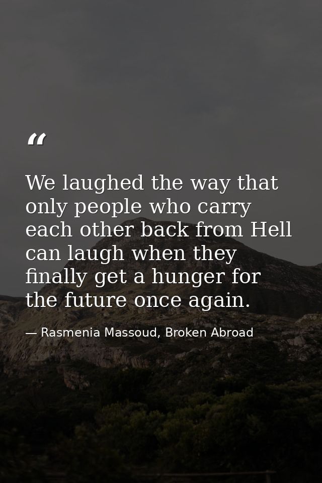 We laughed the way that only people who carry each other back from Hell can laugh when they finally get a hunger for the — Rasmenia Massoud, Broken Abroad
