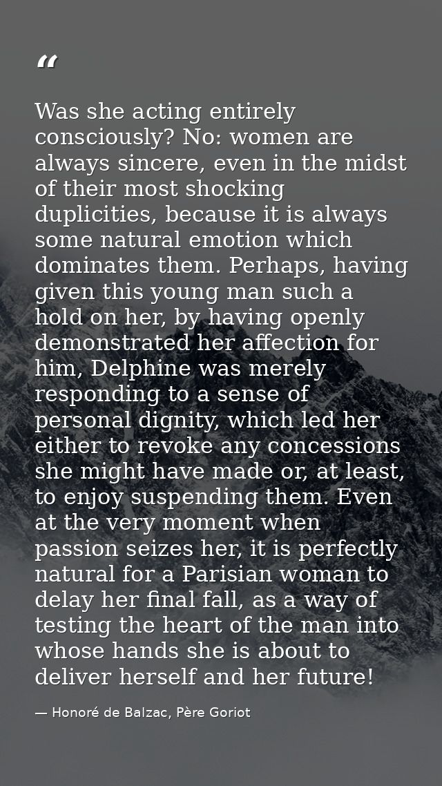 Was she acting entirely consciously? No: women are always sincere, even in the midst of their most shocking duplicities, — Honoré de Balzac, Père Goriot