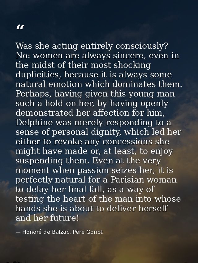 Was she acting entirely consciously? No: women are always sincere, even in the midst of their most shocking duplicities, — Honoré de Balzac, Père Goriot