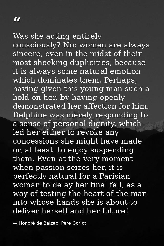 Was she acting entirely consciously? No: women are always sincere, even in the midst of their most shocking duplicities, — Honoré de Balzac, Père Goriot