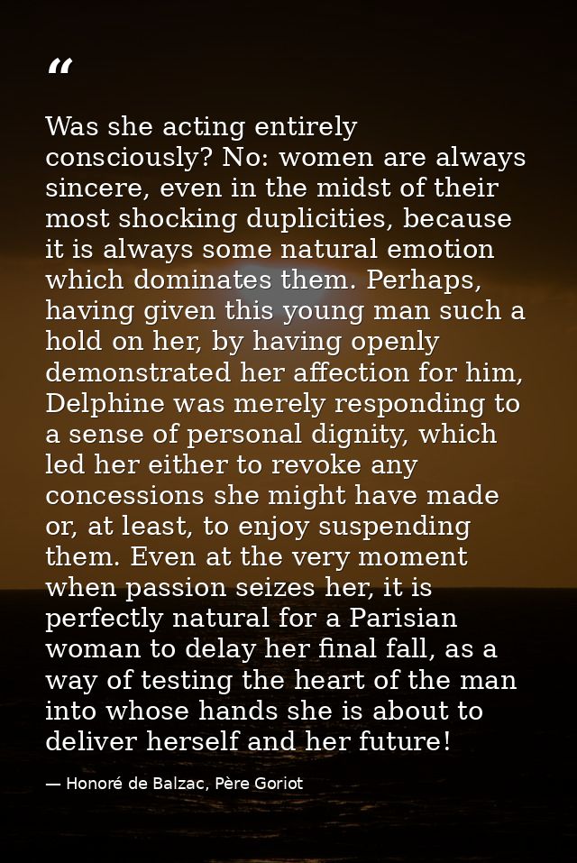 Was she acting entirely consciously? No: women are always sincere, even in the midst of their most shocking duplicities, — Honoré de Balzac, Père Goriot