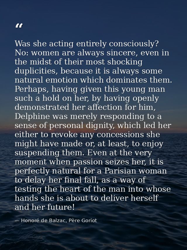Was she acting entirely consciously? No: women are always sincere, even in the midst of their most shocking duplicities, — Honoré de Balzac, Père Goriot