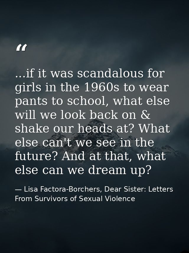 ...if it was scandalous for girls in the 1960s to wear pants to school, what else will we look back on & shake our heads — Lisa Factora-Borchers, Dear Sister: Letters From Survivors of Sexual Violence