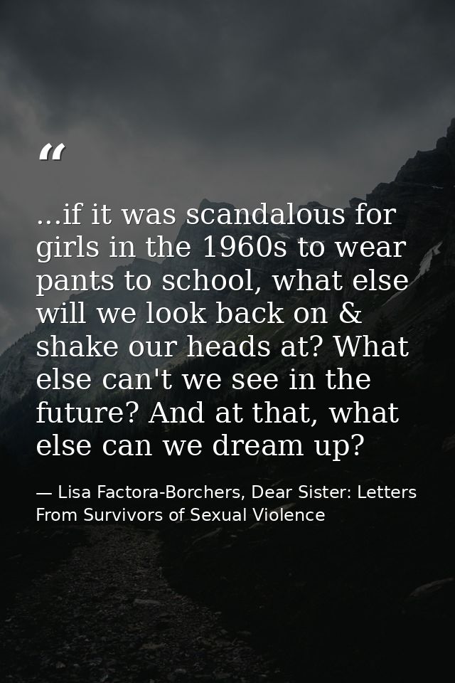 ...if it was scandalous for girls in the 1960s to wear pants to school, what else will we look back on & shake our heads — Lisa Factora-Borchers, Dear Sister: Letters From Survivors of Sexual Violence