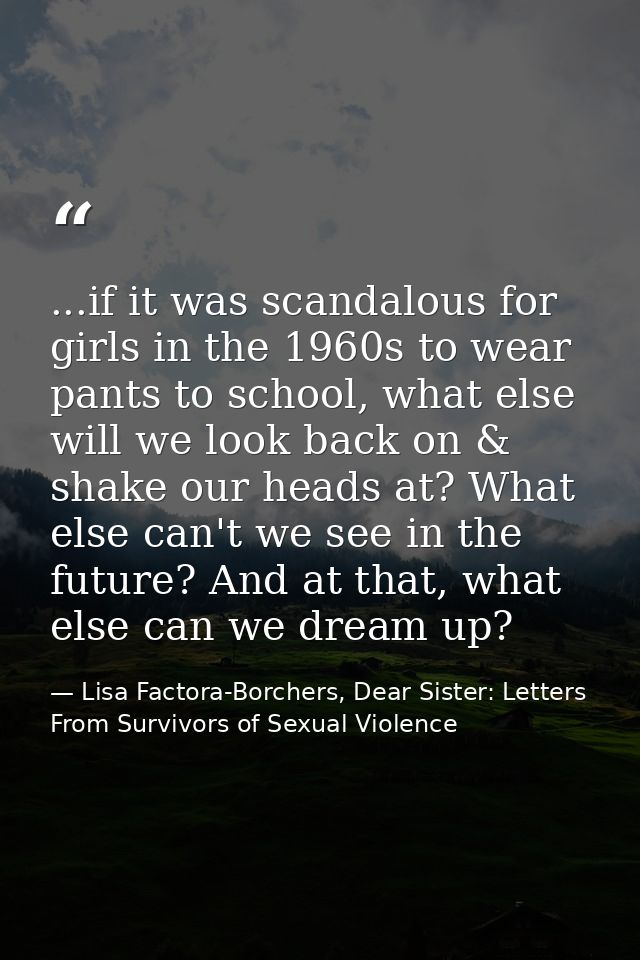 ...if it was scandalous for girls in the 1960s to wear pants to school, what else will we look back on & shake our heads — Lisa Factora-Borchers, Dear Sister: Letters From Survivors of Sexual Violence