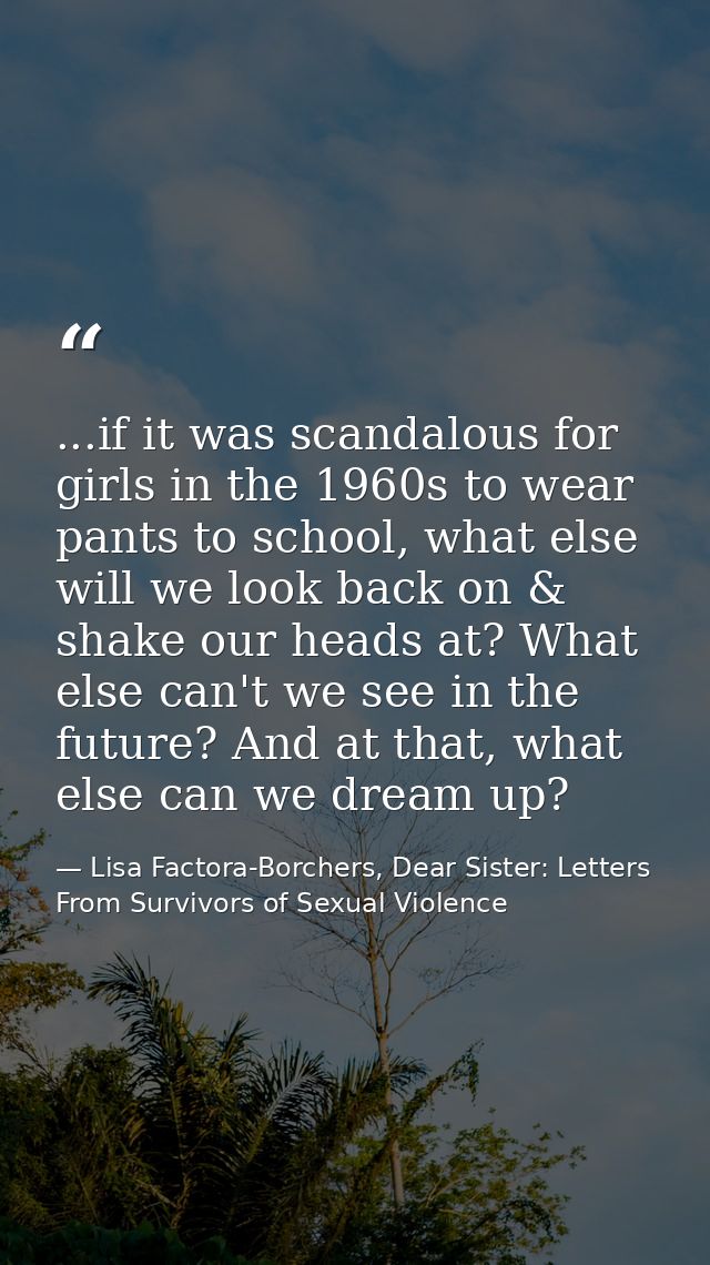 ...if it was scandalous for girls in the 1960s to wear pants to school, what else will we look back on & shake our heads — Lisa Factora-Borchers, Dear Sister: Letters From Survivors of Sexual Violence