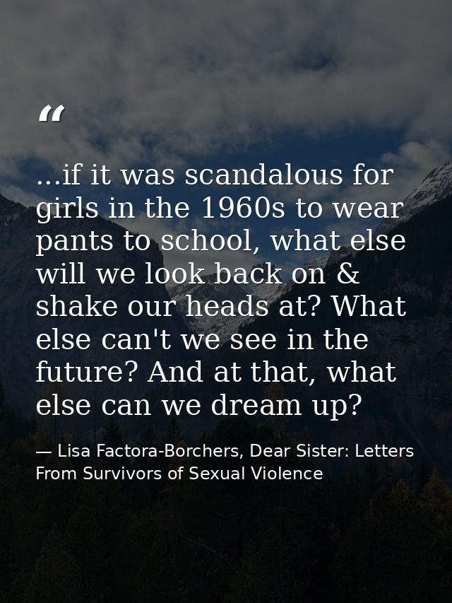 ...if it was scandalous for girls in the 1960s to wear pants to school, what else will we look back on & shake our heads — Lisa Factora-Borchers, Dear Sister: Letters From Survivors of Sexual Violence