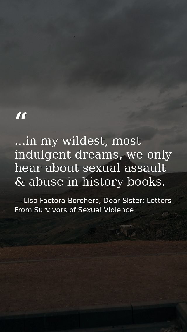 ...in my wildest, most indulgent dreams, we only hear about sexual assault & abuse in history books. — Lisa Factora-Borchers, Dear Sister: Letters From Survivors of Sexual Violence
