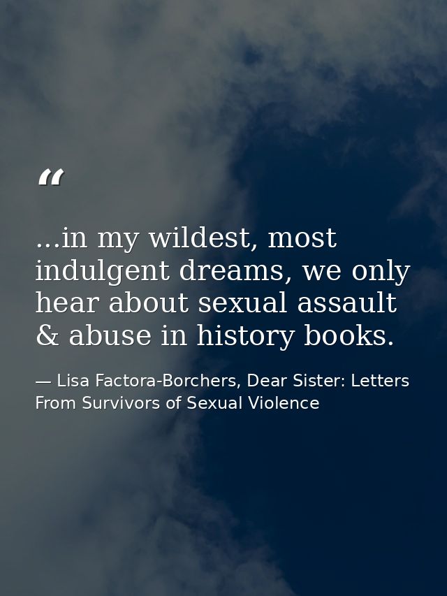 ...in my wildest, most indulgent dreams, we only hear about sexual assault & abuse in history books. — Lisa Factora-Borchers, Dear Sister: Letters From Survivors of Sexual Violence