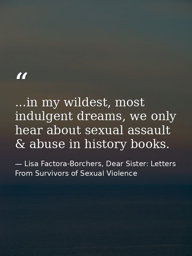 ...in my wildest, most indulgent dreams, we only hear about sexual assault & abuse in history books. — Lisa Factora-Borchers, Dear Sister: Letters From Survivors of Sexual Violence
