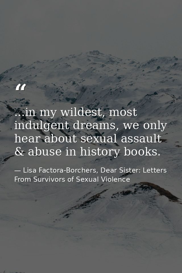 ...in my wildest, most indulgent dreams, we only hear about sexual assault & abuse in history books. — Lisa Factora-Borchers, Dear Sister: Letters From Survivors of Sexual Violence