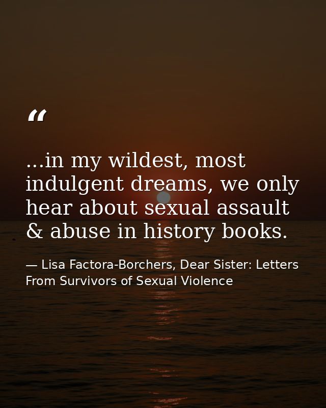 ...in my wildest, most indulgent dreams, we only hear about sexual assault & abuse in history books. — Lisa Factora-Borchers, Dear Sister: Letters From Survivors of Sexual Violence