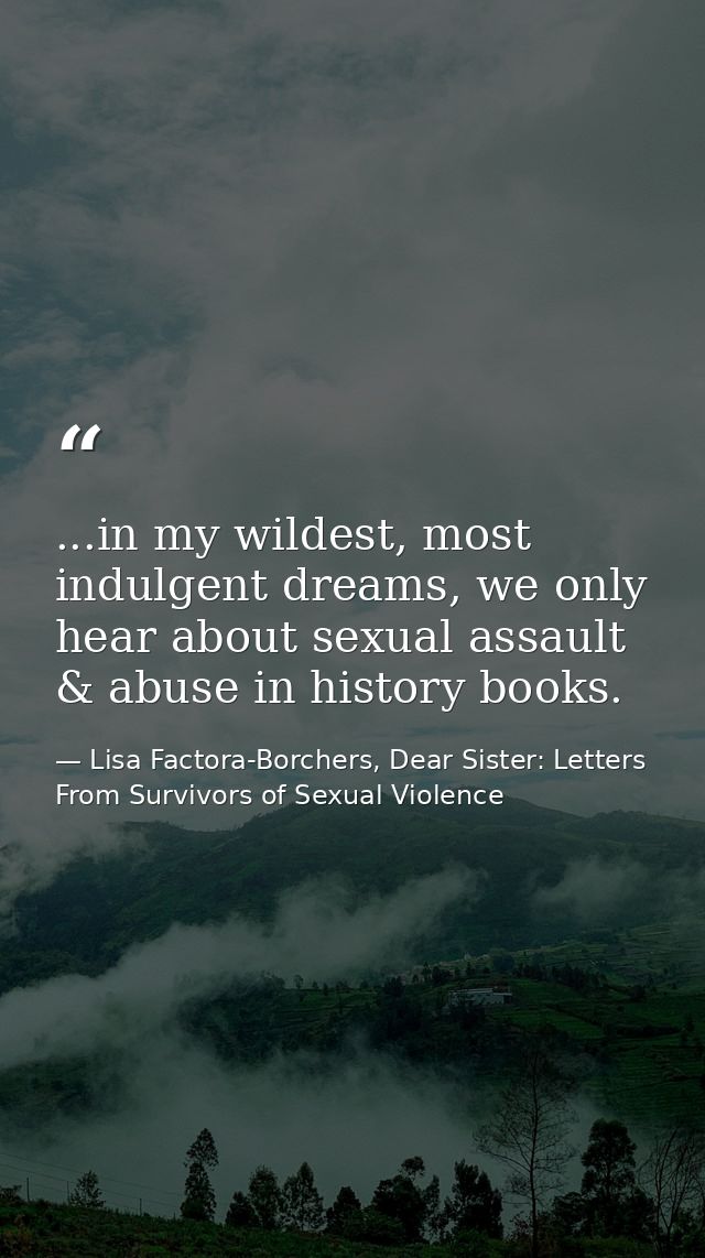 ...in my wildest, most indulgent dreams, we only hear about sexual assault & abuse in history books. — Lisa Factora-Borchers, Dear Sister: Letters From Survivors of Sexual Violence