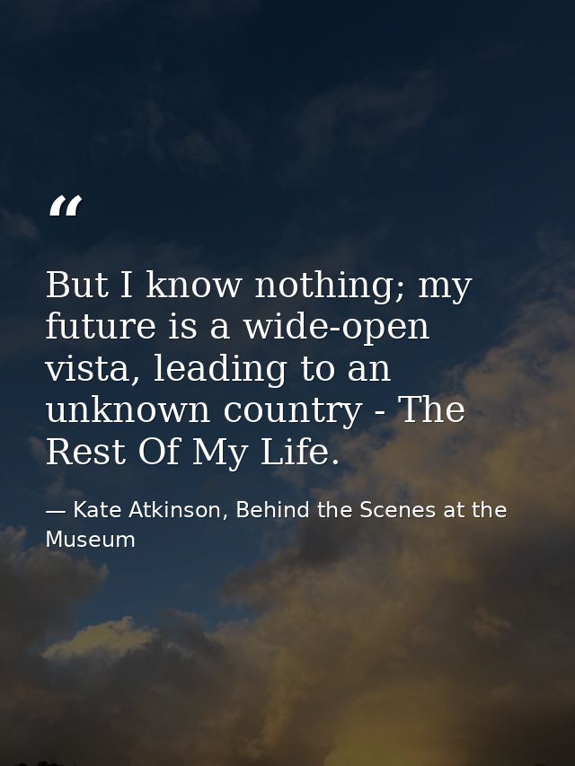 But I know nothing; my future is a wide-open vista, leading to an unknown country - The Rest Of My Life. — Kate Atkinson, Behind the Scenes at the Museum