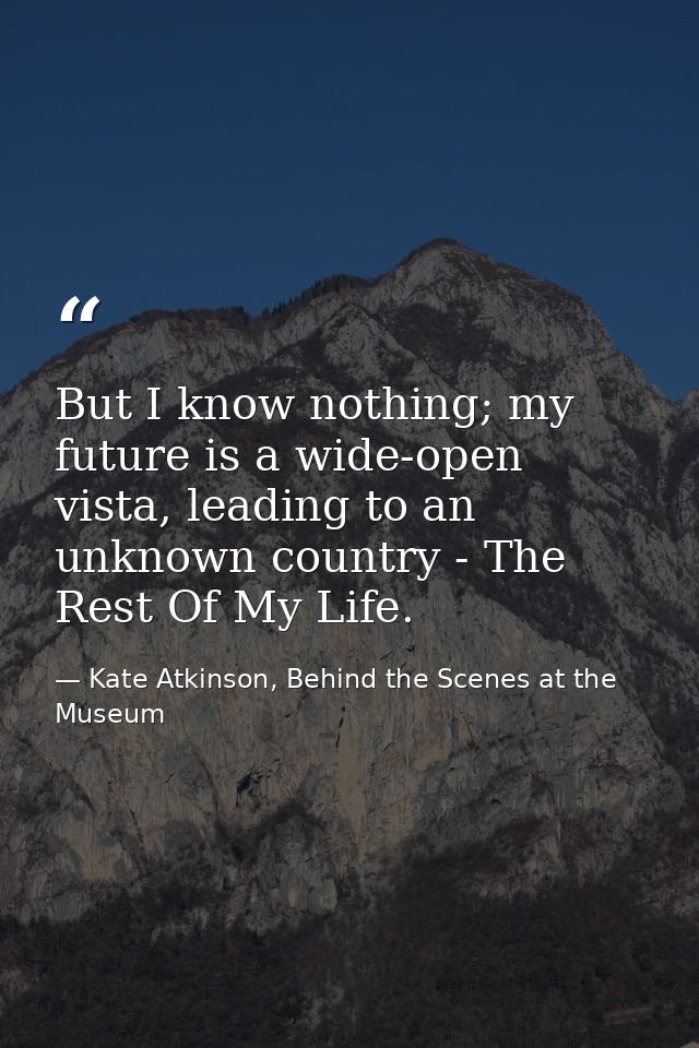 But I know nothing; my future is a wide-open vista, leading to an unknown country - The Rest Of My Life. — Kate Atkinson, Behind the Scenes at the Museum