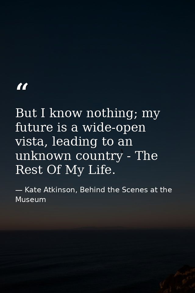 But I know nothing; my future is a wide-open vista, leading to an unknown country - The Rest Of My Life. — Kate Atkinson, Behind the Scenes at the Museum
