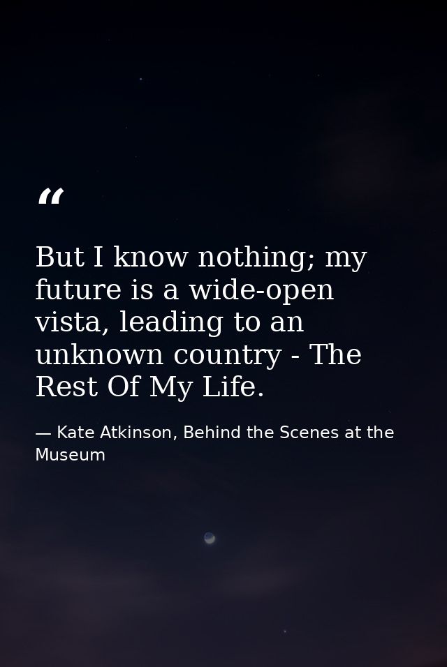 But I know nothing; my future is a wide-open vista, leading to an unknown country - The Rest Of My Life. — Kate Atkinson, Behind the Scenes at the Museum