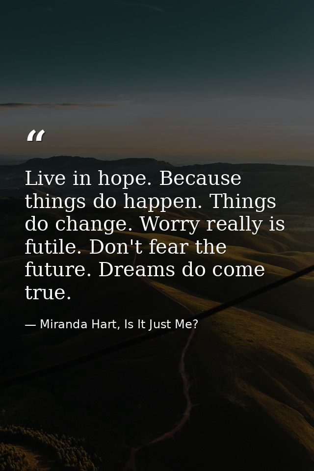 Live in hope. Because things do happen. Things do change. Worry really is futile. Don't fear the future. Dreams do come  — Miranda Hart, Is It Just Me?