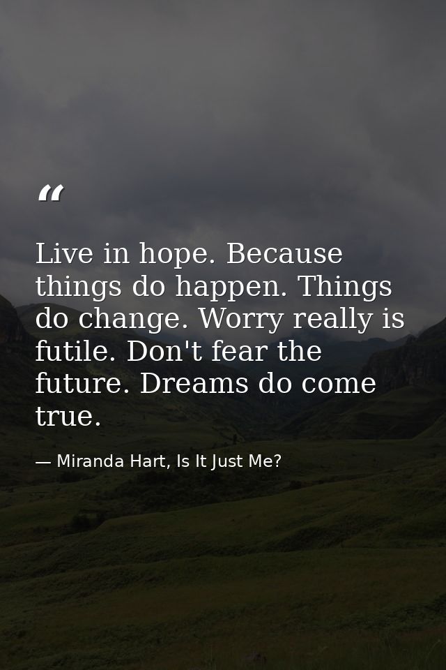 Live in hope. Because things do happen. Things do change. Worry really is futile. Don't fear the future. Dreams do come  — Miranda Hart, Is It Just Me?
