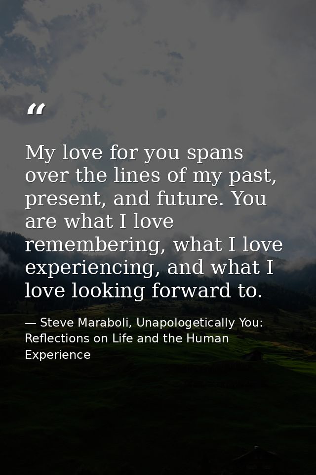 My love for you spans over the lines of my past, present, and future. You are what I love remembering, what I love exper — Steve Maraboli, Unapologetically You: Reflections on Life and the Human Experience