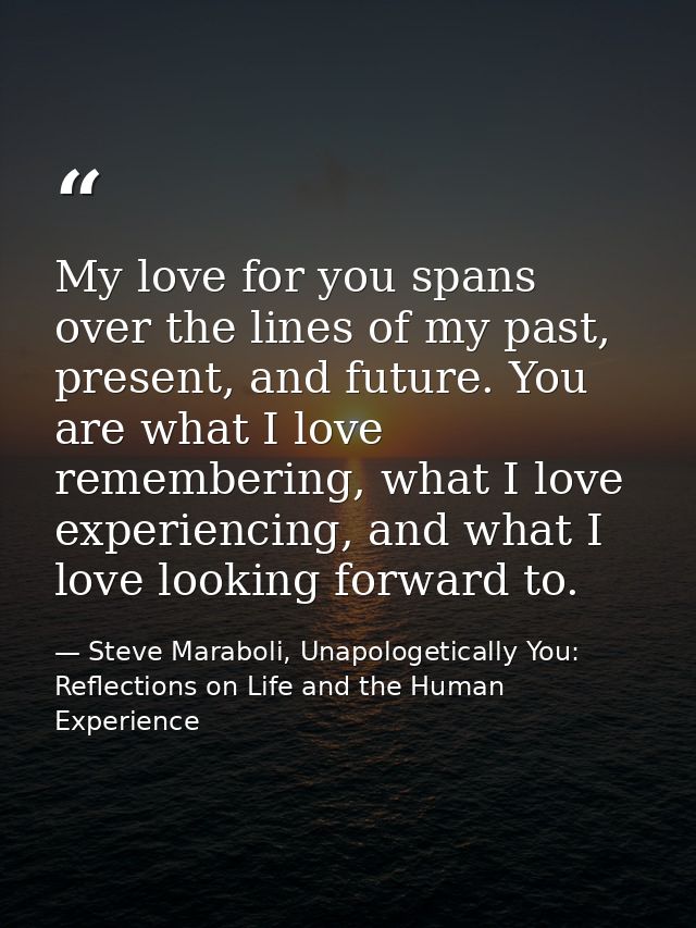 My love for you spans over the lines of my past, present, and future. You are what I love remembering, what I love exper — Steve Maraboli, Unapologetically You: Reflections on Life and the Human Experience