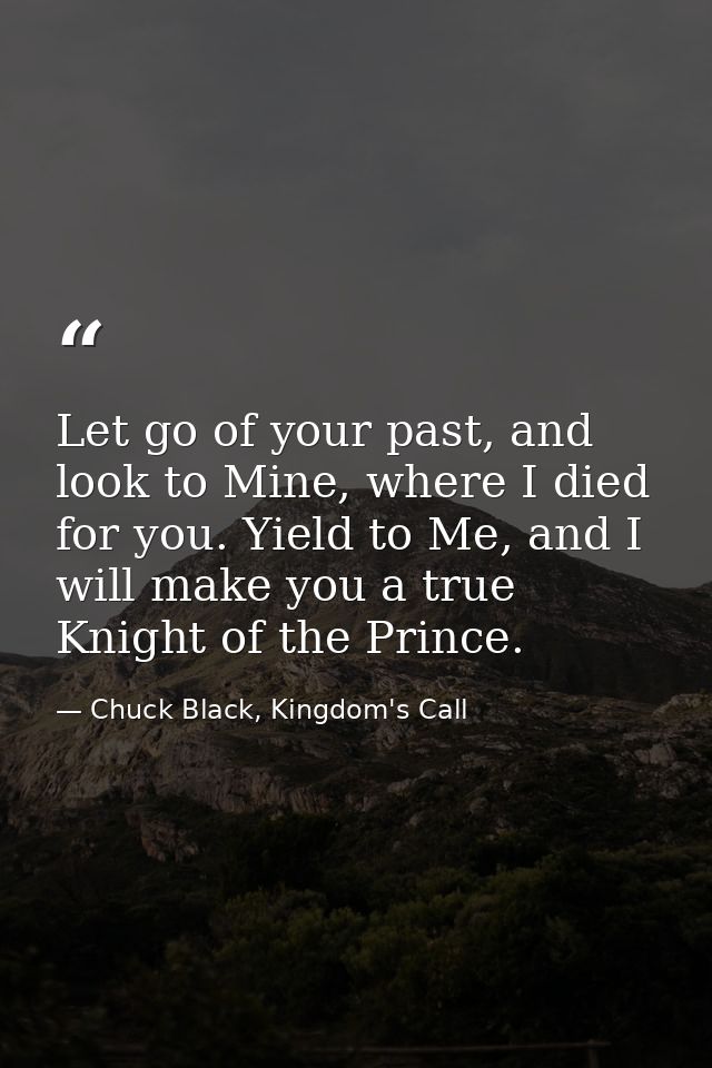 Let go of your past, and look to Mine, where I died for you. Yield to Me, and I will make you a true Knight of the Princ — Chuck Black, Kingdom's Call