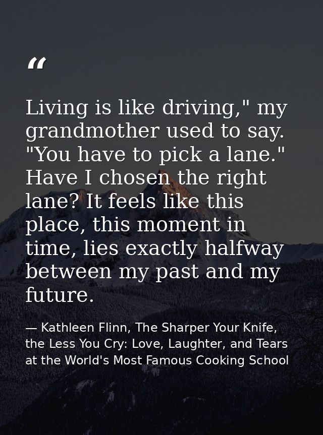Living is like driving," my grandmother used to say. "You have to pick a lane." Have I chosen the right lane? It feels l — Kathleen Flinn, The Sharper Your Knife, the Less You Cry: Love, Laughter, and Tears at the World's Most Famous Cooking School