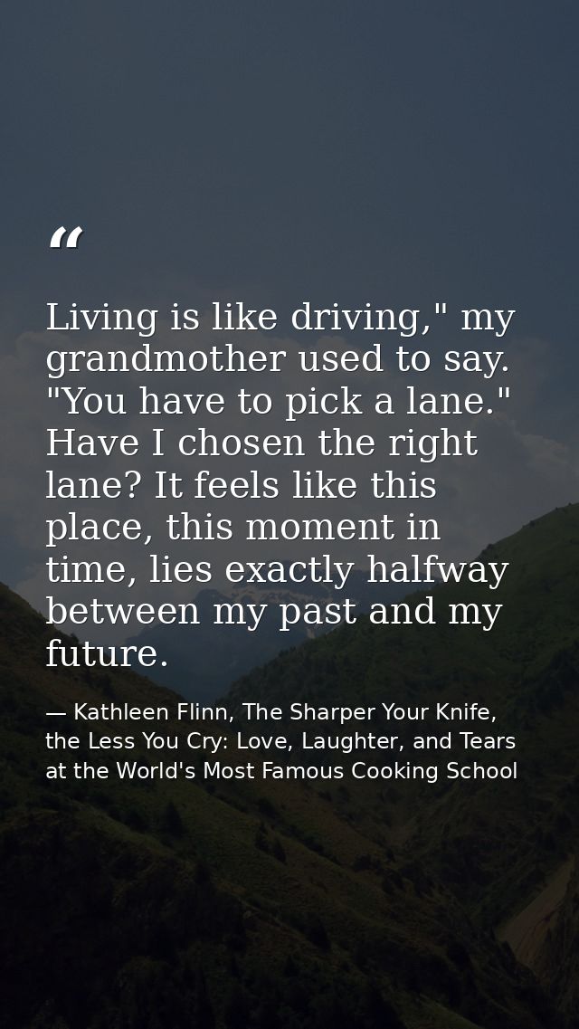 Living is like driving," my grandmother used to say. "You have to pick a lane." Have I chosen the right lane? It feels l — Kathleen Flinn, The Sharper Your Knife, the Less You Cry: Love, Laughter, and Tears at the World's Most Famous Cooking School