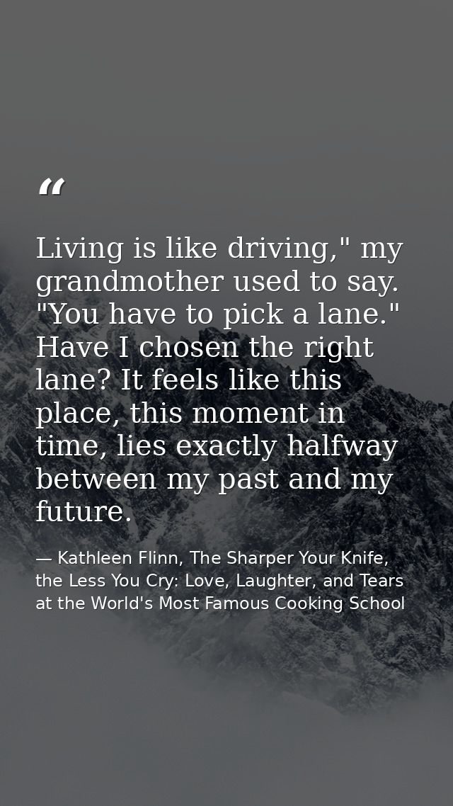 Living is like driving," my grandmother used to say. "You have to pick a lane." Have I chosen the right lane? It feels l — Kathleen Flinn, The Sharper Your Knife, the Less You Cry: Love, Laughter, and Tears at the World's Most Famous Cooking School