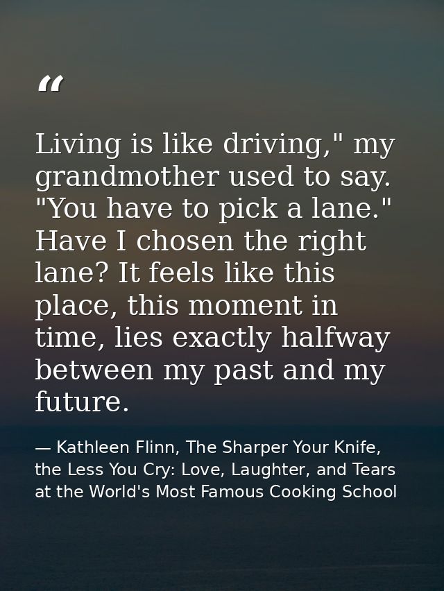 Living is like driving," my grandmother used to say. "You have to pick a lane." Have I chosen the right lane? It feels l — Kathleen Flinn, The Sharper Your Knife, the Less You Cry: Love, Laughter, and Tears at the World's Most Famous Cooking School