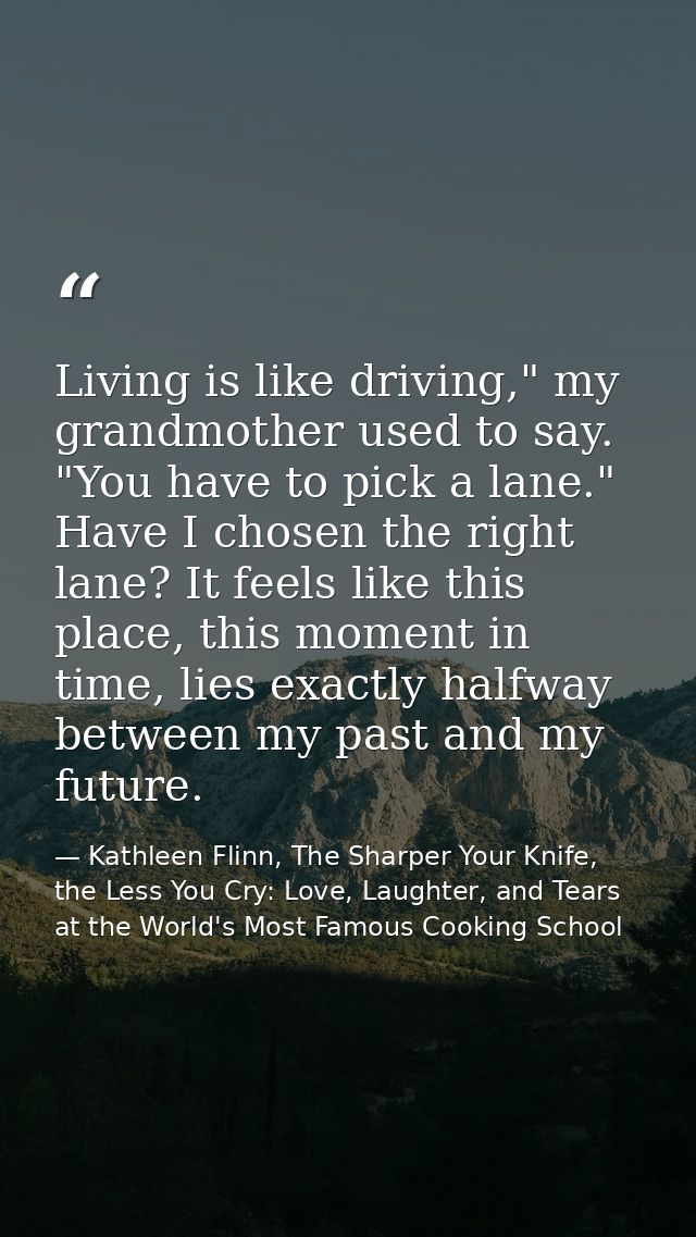 Living is like driving," my grandmother used to say. "You have to pick a lane." Have I chosen the right lane? It feels l — Kathleen Flinn, The Sharper Your Knife, the Less You Cry: Love, Laughter, and Tears at the World's Most Famous Cooking School
