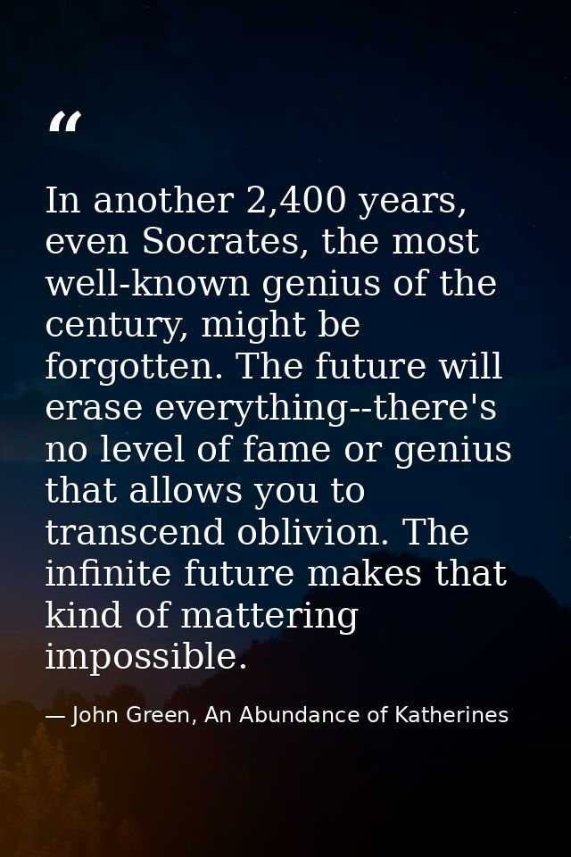 In another 2,400 years, even Socrates, the most well-known genius of the century, might be forgotten. The future will er — John Green, An Abundance of Katherines