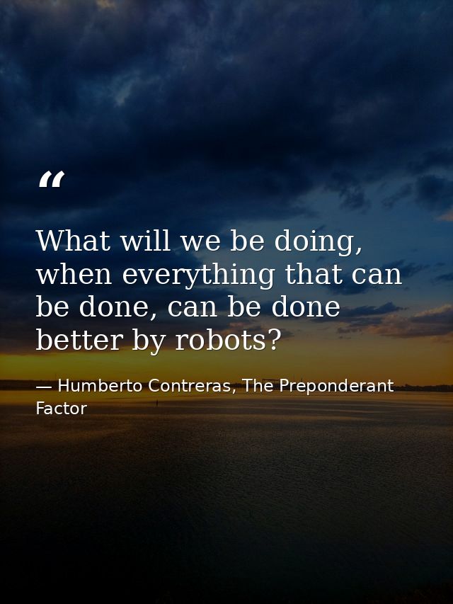 What will we be doing, when everything that can be done, can be done better by robots? — Humberto Contreras, The Preponderant Factor